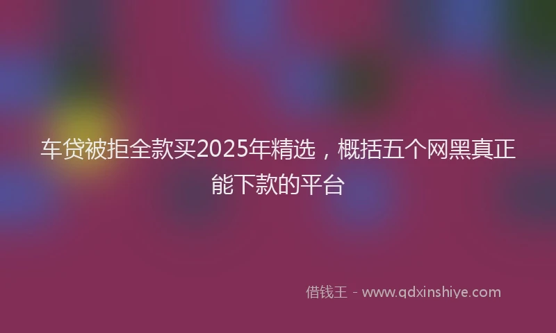 车贷被拒全款买2025年精选，概括五个网黑真正能下款的平台