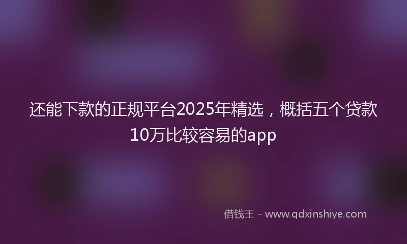 还能下款的正规平台2025年精选，概括五个贷款10万比较容易的app