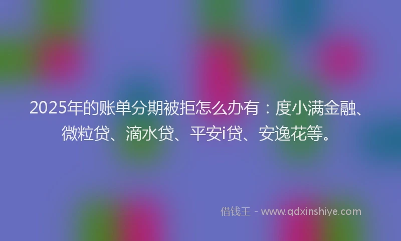 2025年的账单分期被拒怎么办有：度小满金融、微粒贷、滴水贷、平安i贷、安逸花等。
