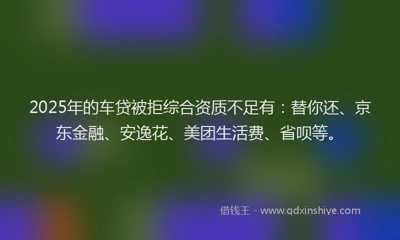 2025年的车贷被拒综合资质不足有：替你还、京东金融、安逸花、美团生活费、省呗等。