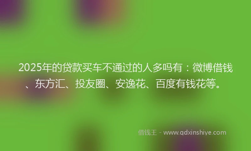 2025年的贷款买车不通过的人多吗有：微博借钱、东方汇、投友圈、安逸花、百度有钱花等。