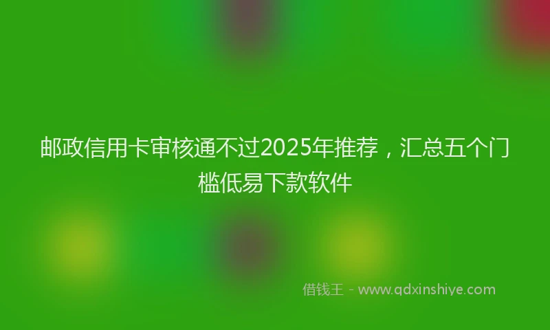 邮政信用卡审核通不过2025年推荐，汇总五个门槛低易下款软件