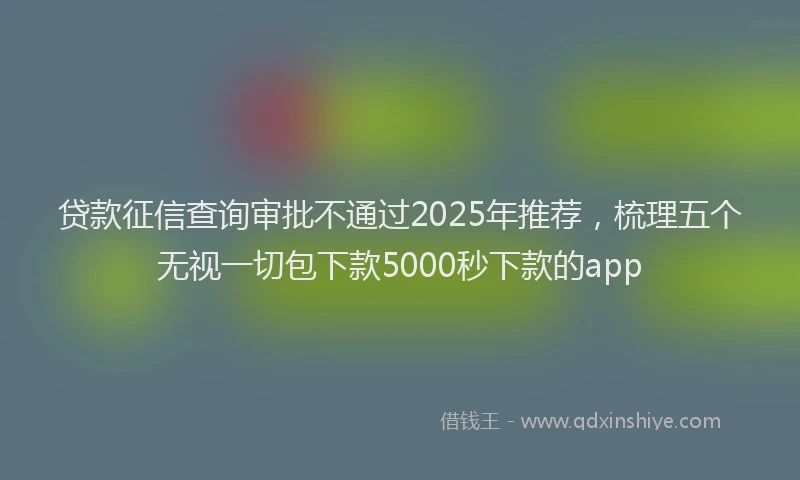 贷款征信查询审批不通过2025年推荐，梳理五个无视一切包下款5000秒下款的app