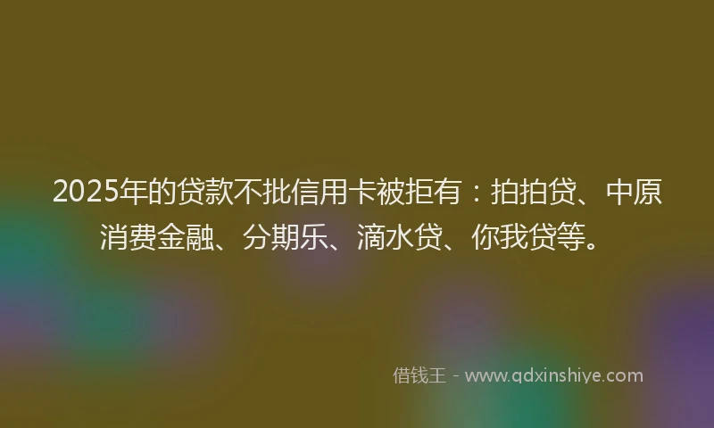 2025年的贷款不批信用卡被拒有：拍拍贷、中原消费金融、分期乐、滴水贷、你我贷等。