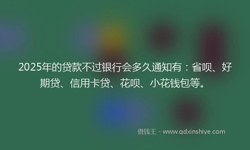 2025年的贷款不过银行会多久通知有：省呗、好期贷、信用卡贷、花呗、小花钱包等。