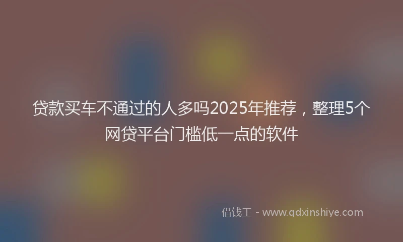 贷款买车不通过的人多吗2025年推荐，整理5个网贷平台门槛低一点的软件