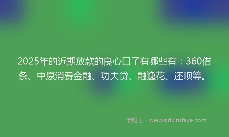 2025年的近期放款的良心口子有哪些有：360借条、中原消费金融、功夫贷、融逸花、还呗等。