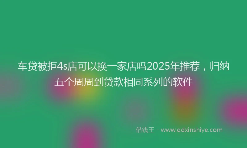 车贷被拒4s店可以换一家店吗2025年推荐，归纳五个周周到贷款相同系列的软件