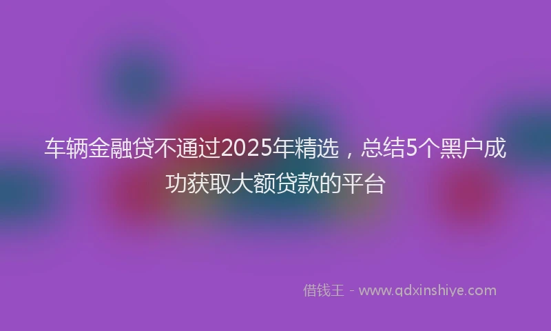 车辆金融贷不通过2025年精选，总结5个黑户成功获取大额贷款的平台
