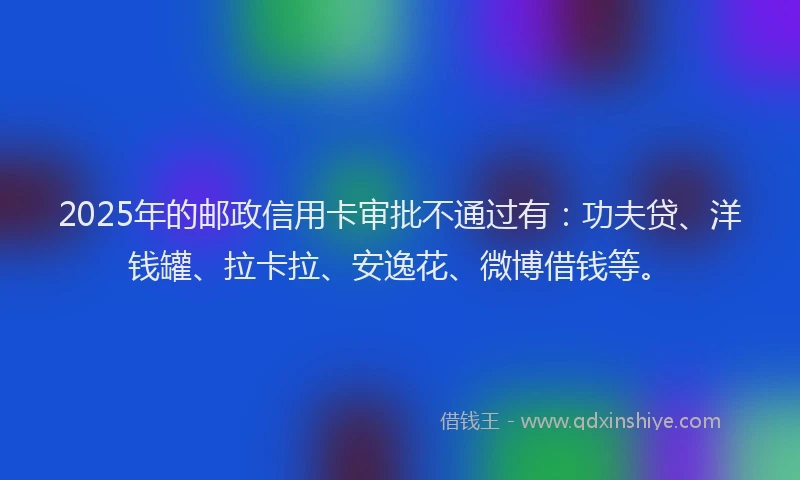 2025年的邮政信用卡审批不通过有：功夫贷、洋钱罐、拉卡拉、安逸花、微博借钱等。