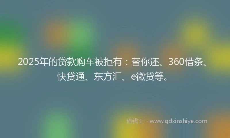 2025年的贷款购车被拒有：替你还、360借条、快贷通、东方汇、e微贷等。