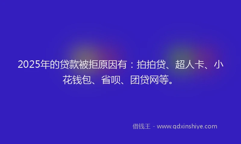 2025年的贷款被拒原因有：拍拍贷、超人卡、小花钱包、省呗、团贷网等。