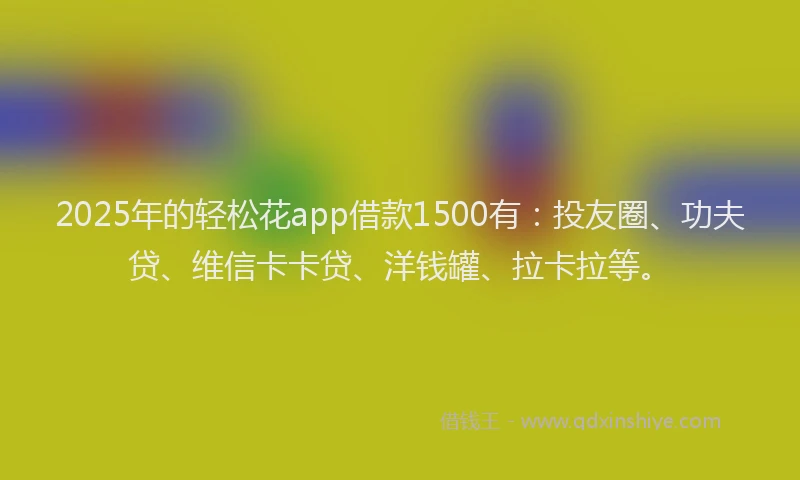 2025年的轻松花app借款1500有：投友圈、功夫贷、维信卡卡贷、洋钱罐、拉卡拉等。