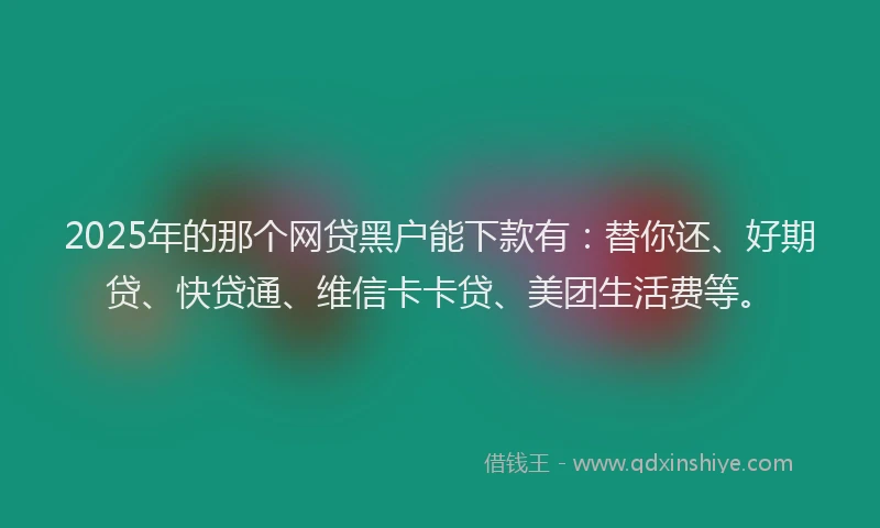 2025年的那个网贷黑户能下款有：替你还、好期贷、快贷通、维信卡卡贷、美团生活费等。
