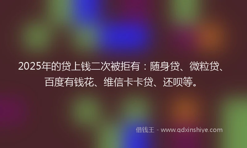 2025年的贷上钱二次被拒有：随身贷、微粒贷、百度有钱花、维信卡卡贷、还呗等。