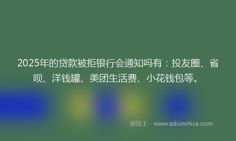 2025年的贷款被拒银行会通知吗有：投友圈、省呗、洋钱罐、美团生活费、小花钱包等。