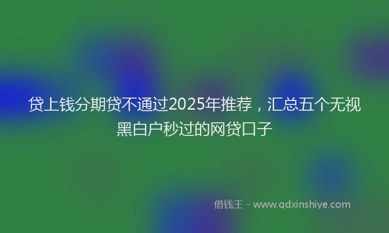 贷上钱分期贷不通过2025年推荐，汇总五个无视黑白户秒过的网贷口子
