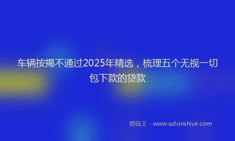车辆按揭不通过2025年精选，梳理五个无视一切包下款的贷款