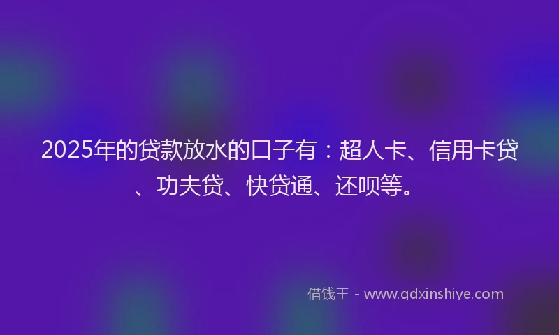 2025年的贷款放水的口子有：超人卡、信用卡贷、功夫贷、快贷通、还呗等。