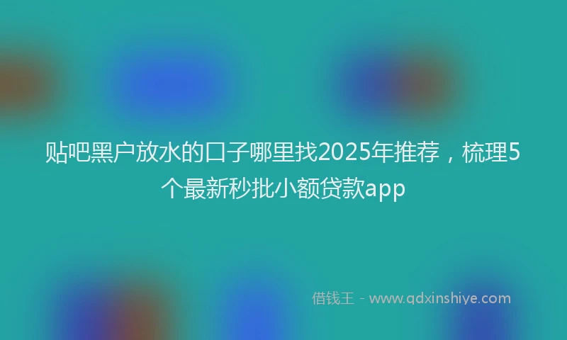 贴吧黑户放水的口子哪里找2025年推荐，梳理5个最新秒批小额贷款app
