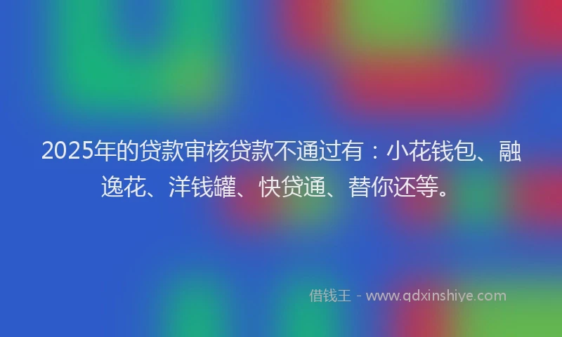 2025年的贷款审核贷款不通过有：小花钱包、融逸花、洋钱罐、快贷通、替你还等。