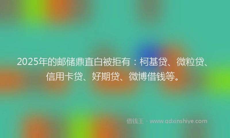 2025年的邮储鼎直白被拒有：柯基贷、微粒贷、信用卡贷、好期贷、微博借钱等。
