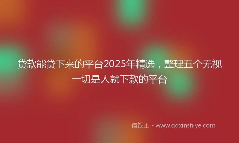 贷款能贷下来的平台2025年精选，整理五个无视一切是人就下款的平台