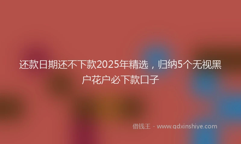 还款日期还不下款2025年精选，归纳5个无视黑户花户必下款口子