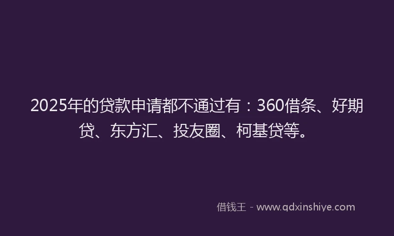 2025年的贷款申请都不通过有：360借条、好期贷、东方汇、投友圈、柯基贷等。