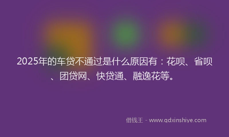 2025年的车贷不通过是什么原因有：花呗、省呗、团贷网、快贷通、融逸花等。