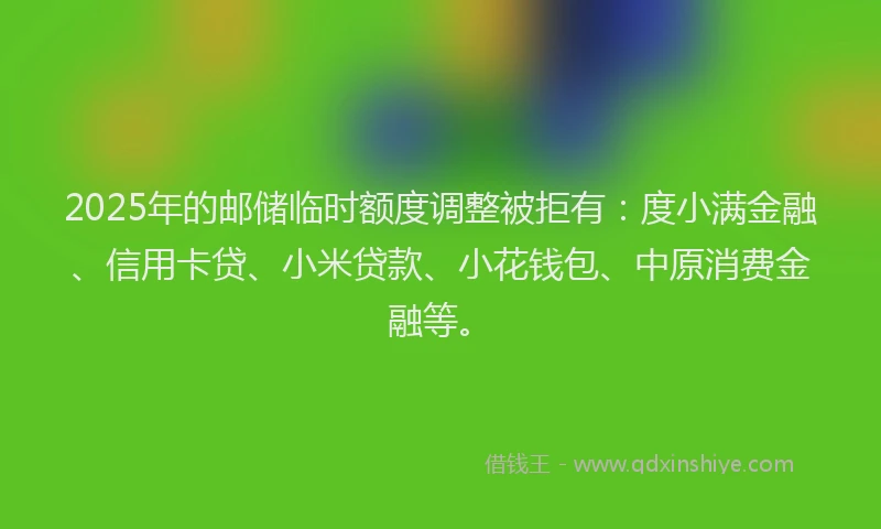 2025年的邮储临时额度调整被拒有：度小满金融、信用卡贷、小米贷款、小花钱包、中原消费金融等。