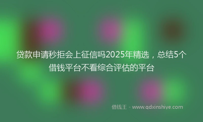 贷款申请秒拒会上征信吗2025年精选，总结5个借钱平台不看综合评估的平台