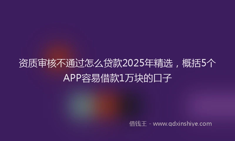资质审核不通过怎么贷款2025年精选，概括5个APP容易借款1万块的口子