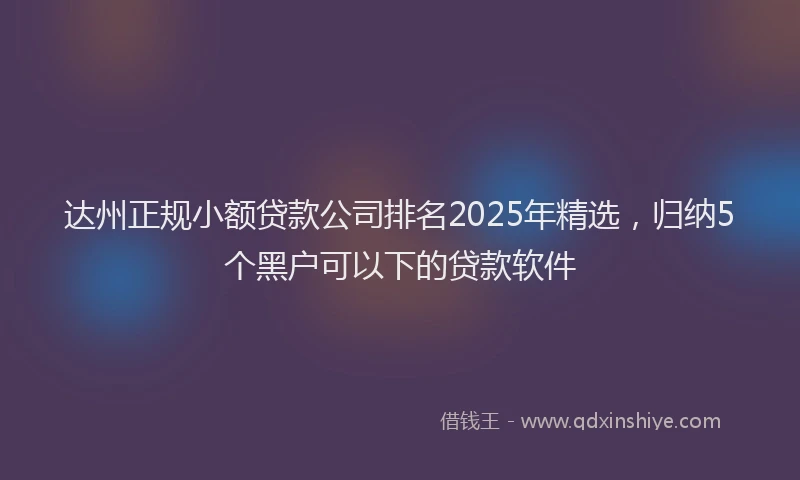 达州正规小额贷款公司排名2025年精选，归纳5个黑户可以下的贷款软件