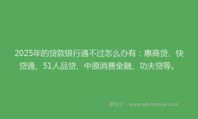 2025年的贷款银行通不过怎么办有：惠商贷、快贷通、51人品贷、中原消费金融、功夫贷等。