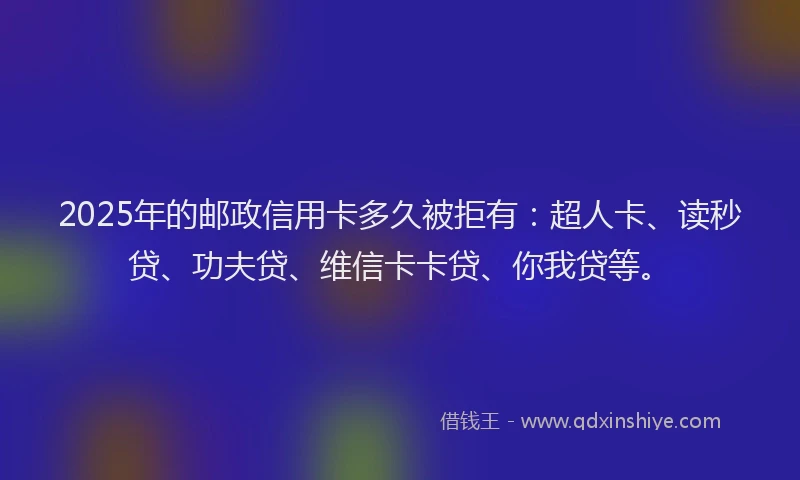 2025年的邮政信用卡多久被拒有：超人卡、读秒贷、功夫贷、维信卡卡贷、你我贷等。