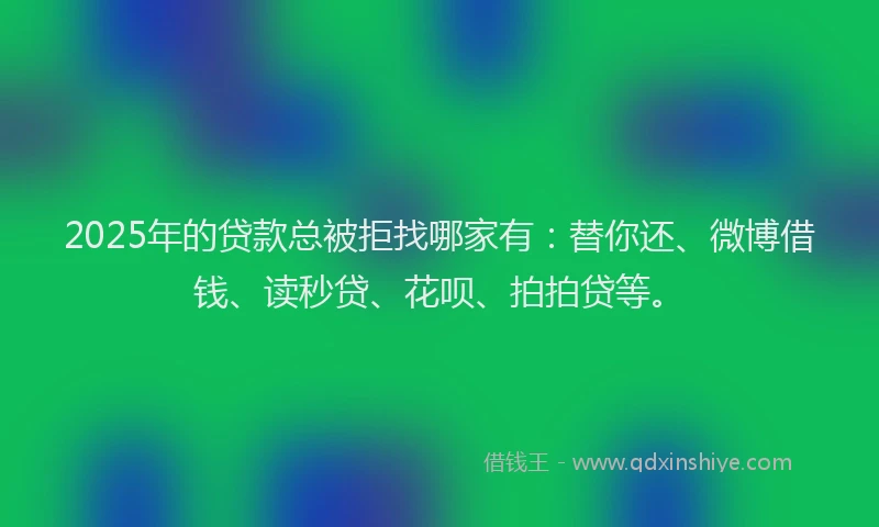 2025年的贷款总被拒找哪家有：替你还、微博借钱、读秒贷、花呗、拍拍贷等。