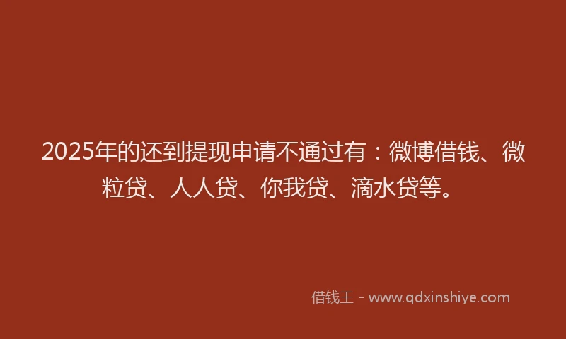 2025年的还到提现申请不通过有：微博借钱、微粒贷、人人贷、你我贷、滴水贷等。