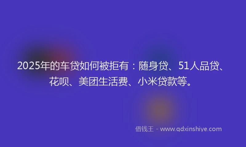 2025年的车贷如何被拒有：随身贷、51人品贷、花呗、美团生活费、小米贷款等。