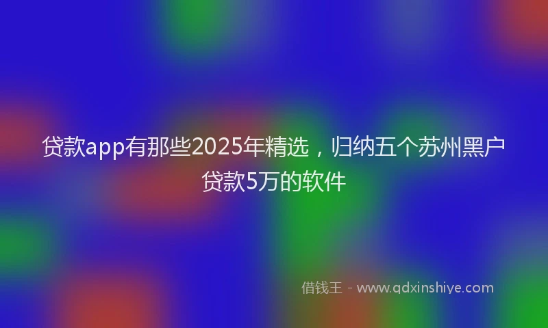 贷款app有那些2025年精选，归纳五个苏州黑户贷款5万的软件