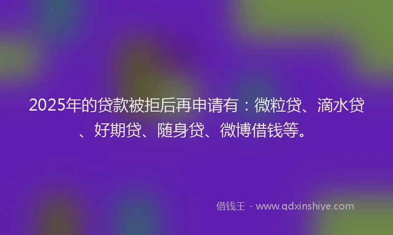 2025年的贷款被拒后再申请有：微粒贷、滴水贷、好期贷、随身贷、微博借钱等。