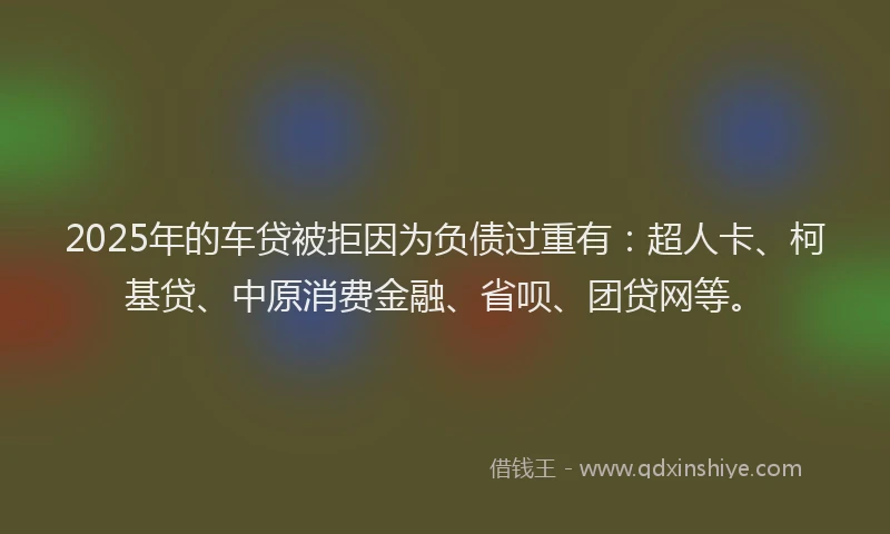 2025年的车贷被拒因为负债过重有：超人卡、柯基贷、中原消费金融、省呗、团贷网等。