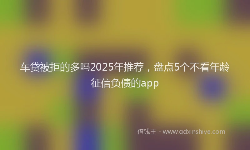车贷被拒的多吗2025年推荐，盘点5个不看年龄征信负债的app