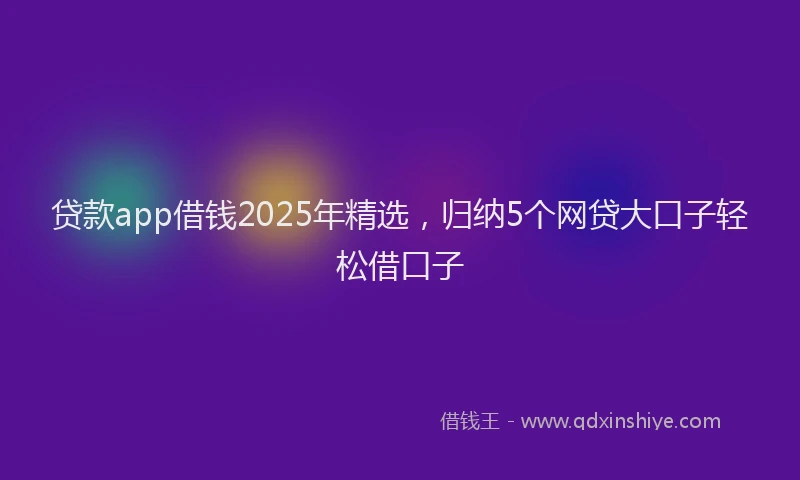 贷款app借钱2025年精选，归纳5个网贷大口子轻松借口子