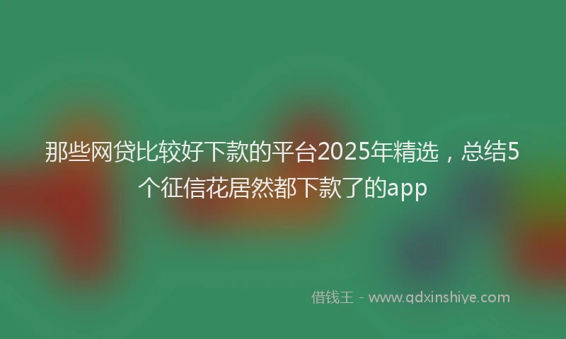 那些网贷比较好下款的平台2025年精选，总结5个征信花居然都下款了的app