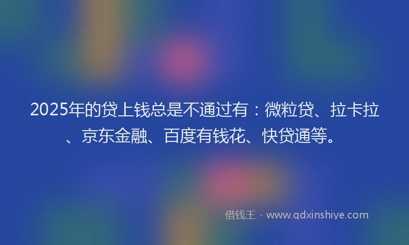 2025年的贷上钱总是不通过有：微粒贷、拉卡拉、京东金融、百度有钱花、快贷通等。