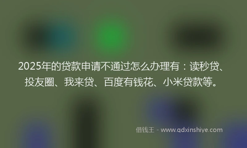 2025年的贷款申请不通过怎么办理有：读秒贷、投友圈、我来贷、百度有钱花、小米贷款等。