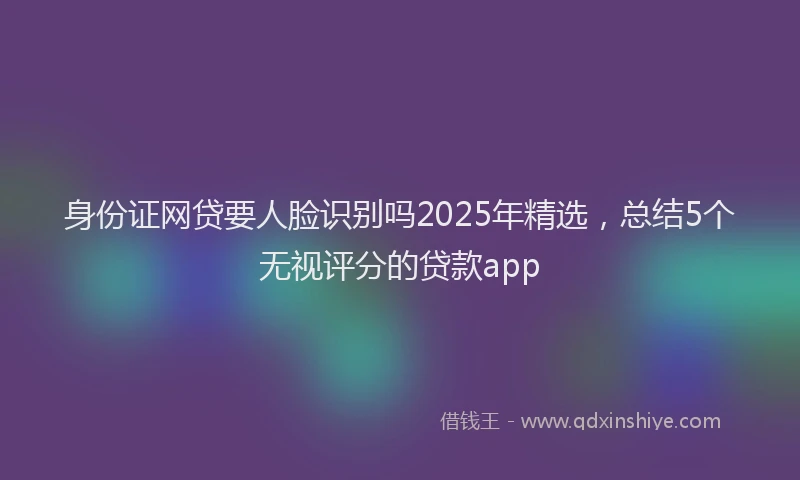 身份证网贷要人脸识别吗2025年精选，总结5个无视评分的贷款app