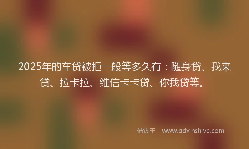 2025年的车贷被拒一般等多久有：随身贷、我来贷、拉卡拉、维信卡卡贷、你我贷等。