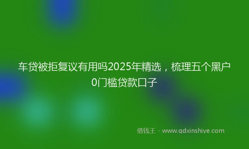 车贷被拒复议有用吗2025年精选，梳理五个黑户0门槛贷款口子
